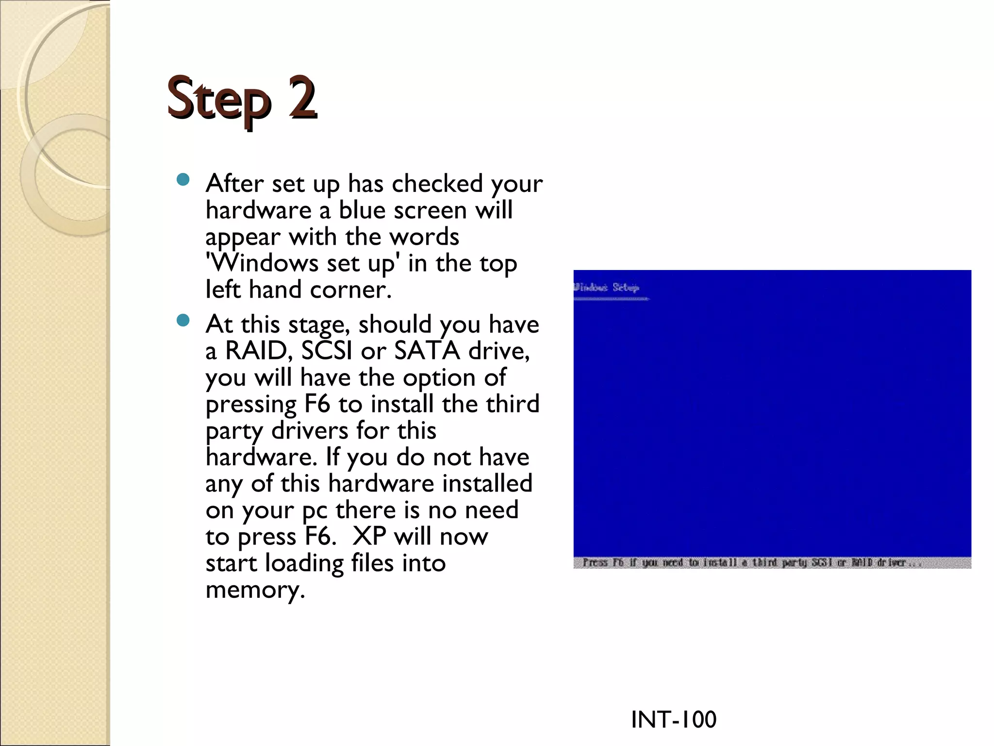 INT-100
Step 2Step 2
 After set up has checked your
hardware a blue screen will
appear with the words
'Windows set up' in the top
left hand corner.
 At this stage, should you have
a RAID, SCSI or SATA drive,
you will have the option of
pressing F6 to install the third
party drivers for this
hardware. If you do not have
any of this hardware installed
on your pc there is no need
to press F6. XP will now
start loading files into
memory.
 