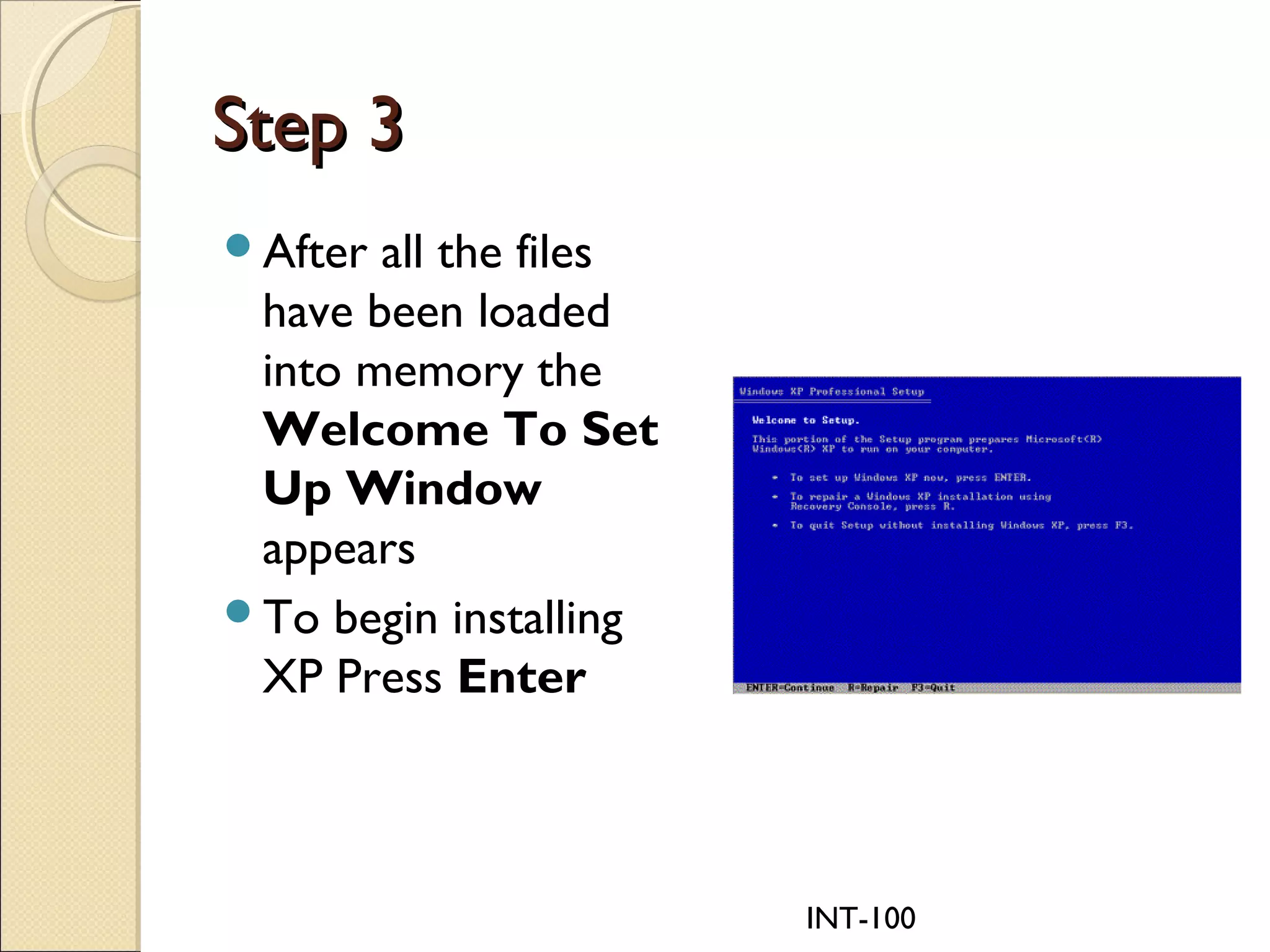 INT-100
Step 3Step 3
After all the files
have been loaded
into memory the
Welcome To Set
Up Window
appears
To begin installing
XP Press Enter
 