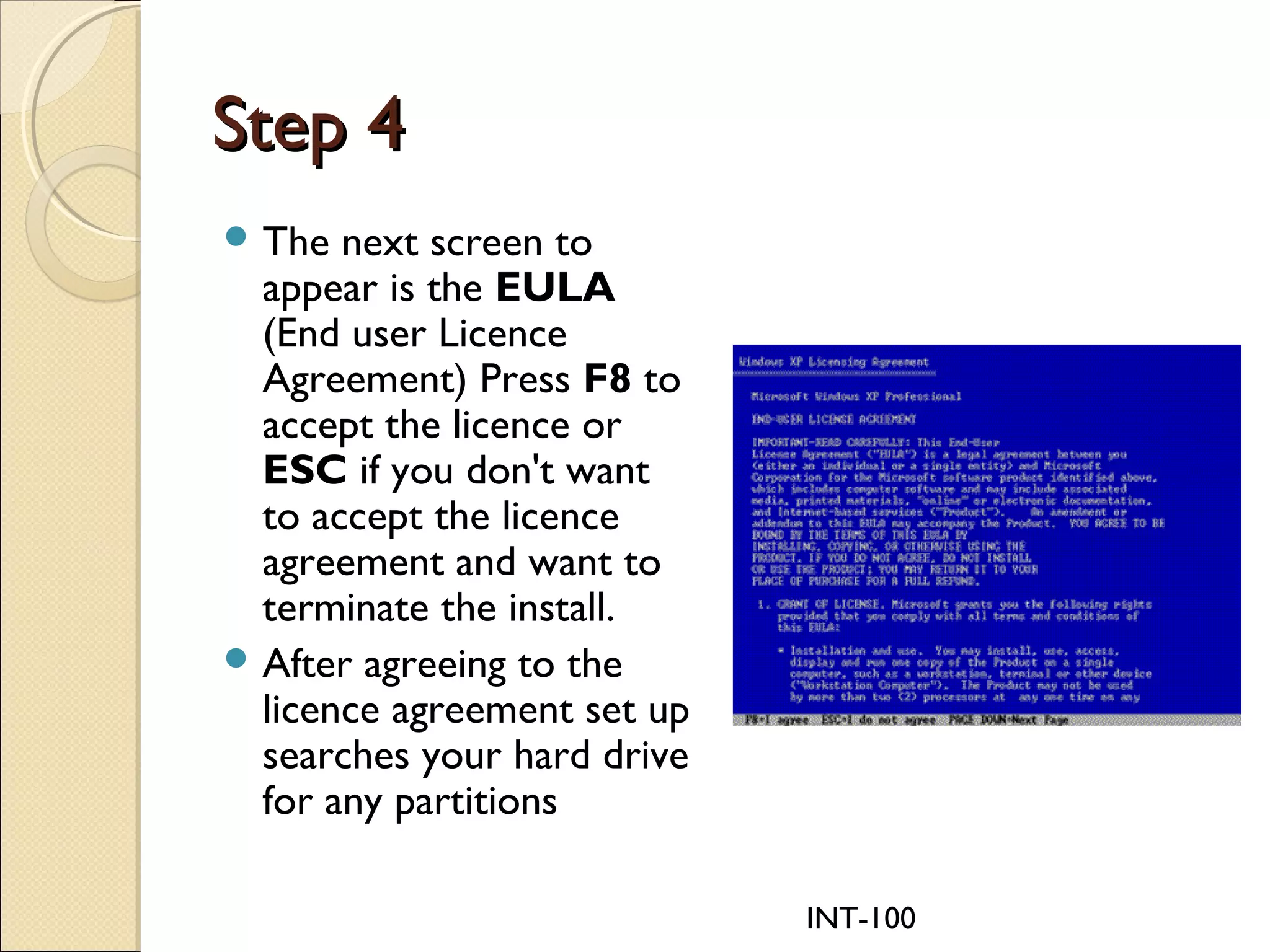 INT-100
Step 4Step 4
 The next screen to
appear is the EULA
(End user Licence
Agreement) Press F8 to
accept the licence or
ESC if you don't want
to accept the licence
agreement and want to
terminate the install.
 After agreeing to the
licence agreement set up
searches your hard drive
for any partitions
 