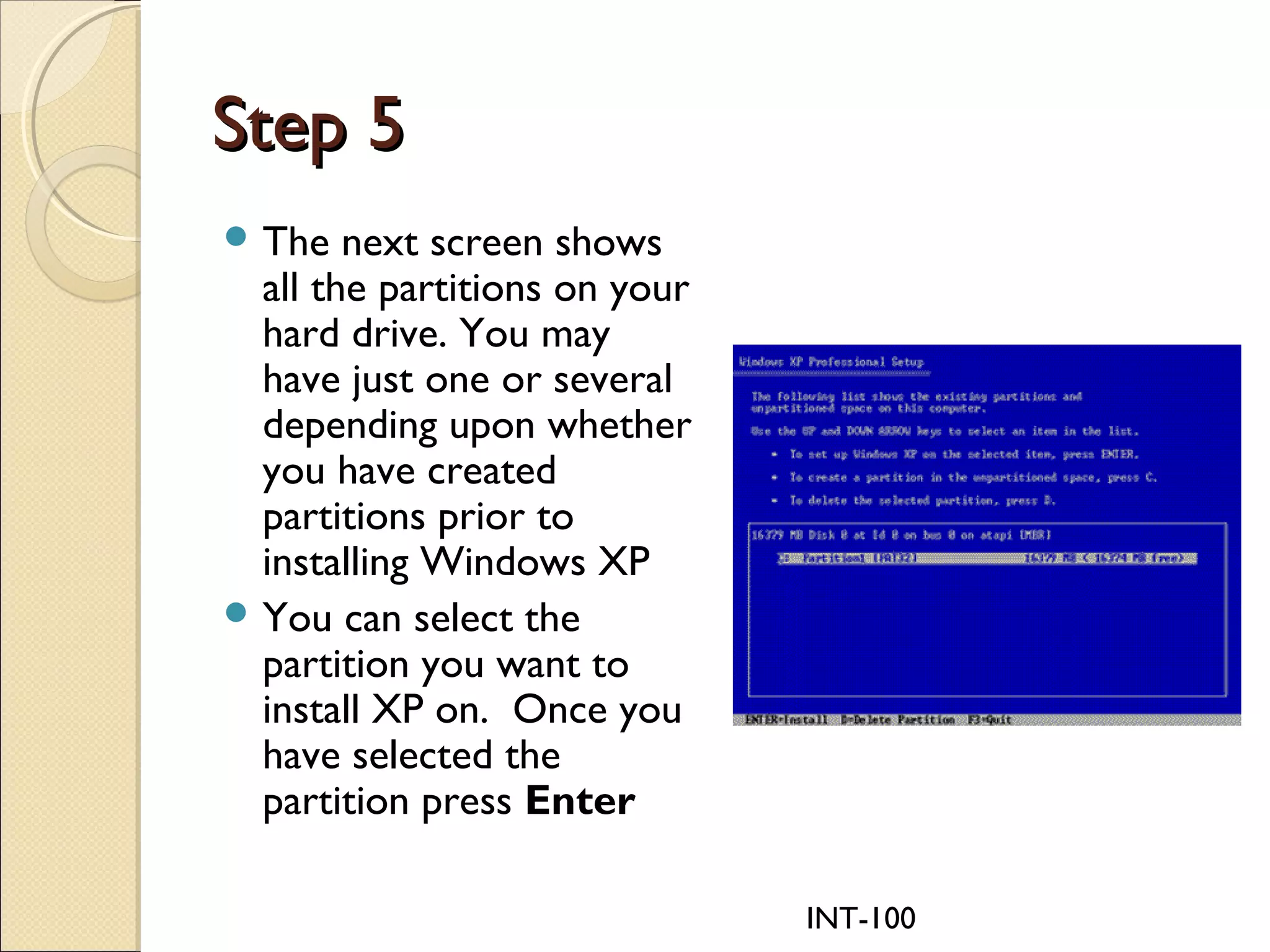 INT-100
Step 5Step 5
 The next screen shows
all the partitions on your
hard drive. You may
have just one or several
depending upon whether
you have created
partitions prior to
installing Windows XP
 You can select the
partition you want to
install XP on.  Once you
have selected the
partition press Enter
 