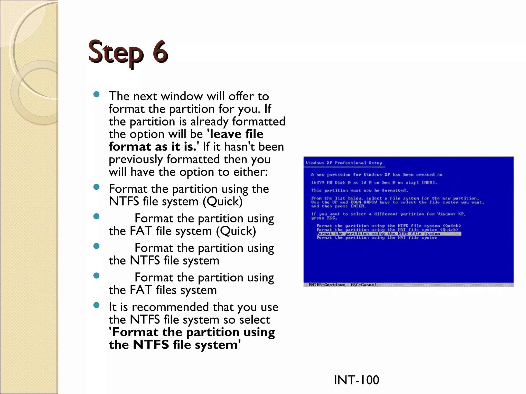 INT-100
Step 6Step 6
 The next window will offer to
format the partition for you. If
the partition is already formatted
the option will be 'leave file
format as it is.' If it hasn't been
previously formatted then you
will have the option to either:
 Format the partition using the
NTFS file system (Quick)
        Format the partition using
the FAT file system (Quick)
        Format the partition using
the NTFS file system
        Format the partition using
the FAT files system
 It is recommended that you use
the NTFS file system so select
'Format the partition using
the NTFS file system'
 