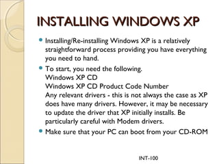 INT-100
INSTALLING WINDOWS XPINSTALLING WINDOWS XP
Installing/Re-installing Windows XP is a relatively
straightforward process providing you have everything
you need to hand.
To start, you need the following.
Windows XP CD
Windows XP CD Product Code Number
Any relevant drivers - this is not always the case as XP
does have many drivers. However, it may be necessary
to update the driver that XP initially installs. Be
particularly careful with Modem drivers.
Make sure that your PC can boot from your CD-ROM