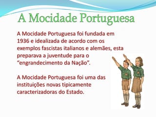 A Mocidade Portuguesa foi fundada em
1936 e idealizada de acordo com os
exemplos fascistas italianos e alemães, esta
preparava a juventude para o
“engrandecimento da Nação”.

A Mocidade Portuguesa foi uma das
instituições novas tipicamente
caracterizadoras do Estado.
 
