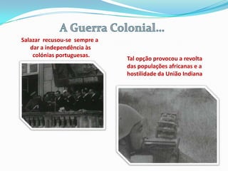 Salazar recusou-se sempre a
   dar a independência às
    colónias portuguesas.
                              Tal opção provocou a revolta
                              das populações africanas e a
                              hostilidade da União Indiana
 