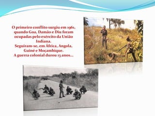 O primeiro conflito surgiu em 1961,
 quando Goa, Damão e Diu foram
 ocupadas pelo exército da União
             Indiana.
 Seguiram-se, em África, Angola,
      Guiné e Moçambique.
 A guerra colonial durou 13 anos...
 