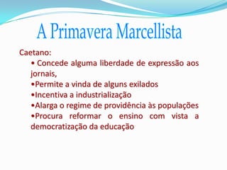 Caetano:
   • Concede alguma liberdade de expressão aos
   jornais,
   •Permite a vinda de alguns exilados
   •Incentiva a industrialização
   •Alarga o regime de providência às populações
   •Procura reformar o ensino com vista a
   democratização da educação
 