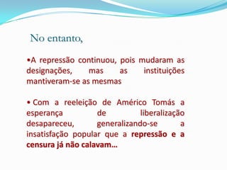 No entanto,
•A repressão continuou, pois mudaram as
designações,    mas     as    instituições
mantiveram-se as mesmas

• Com a reeleição de Américo Tomás a
esperança          de          liberalização
desapareceu,       generalizando-se        a
insatisfação popular que a repressão e a
censura já não calavam…
 