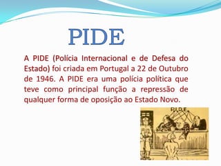 A PIDE (Polícia Internacional e de Defesa do
Estado) foi criada em Portugal a 22 de Outubro
de 1946. A PIDE era uma polícia política que
teve como principal função a repressão de
qualquer forma de oposição ao Estado Novo.
 