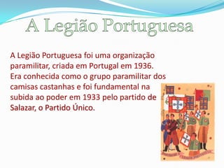 A Legião Portuguesa foi uma organização
paramilitar, criada em Portugal em 1936.
Era conhecida como o grupo paramilitar dos
camisas castanhas e foi fundamental na
subida ao poder em 1933 pelo partido de
Salazar, o Partido Único.
 