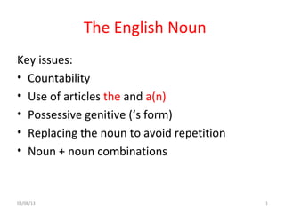 The English Noun
Key issues:
• Countability
• Use of articles the and a(n)
• Possessive genitive (‘s form)
• Replacing the noun to avoid repetition
• Noun + noun combinations
03/08/13 1
 