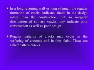 ♦ In a long retaining wall or long channel, the regular
formation of cracks indicates faults in the design
rather than the construction, but an irregular
distribution of solitary cracks may indicate poor
construction as well as poor design
♦ Regular patterns of cracks may occur in the
surfacing of concrete and in thin slabs. These are
called pattern cracks
 