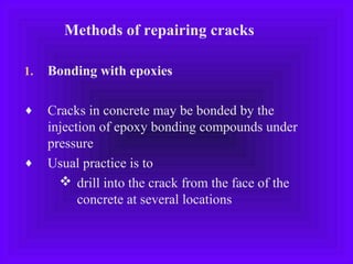 Methods of repairing cracks
1. Bonding with epoxies
♦ Cracks in concrete may be bonded by the
injection of epoxy bonding compounds under
pressure
♦ Usual practice is to
 drill into the crack from the face of the
concrete at several locations
 