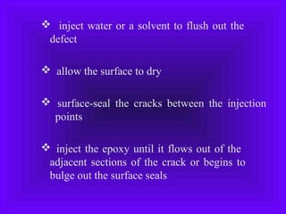  inject water or a solvent to flush out the
defect
 allow the surface to dry
 surface-seal the cracks between the injection
points
 inject the epoxy until it flows out of the
adjacent sections of the crack or begins to
bulge out the surface seals
 