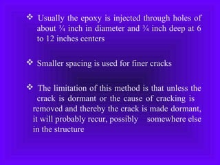 Usually the epoxy is injected through holes of
about ¾ inch in diameter and ¾ inch deep at 6
to 12 inches centers
 Smaller spacing is used for finer cracks
 The limitation of this method is that unless the
crack is dormant or the cause of cracking is
removed and thereby the crack is made dormant,
it will probably recur, possibly somewhere else
in the structure
 