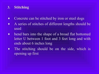 3. Stitching
♦ Concrete can be stitched by iron or steel dogs
♦ A series of stitches of different lengths should be
used
♦ bend bars into the shape of a broad flat bottomed
letter U between 1 foot and 3 feet long and with
ends about 6 inches long
♦ The stitching should be on the side, which is
opening up first
 