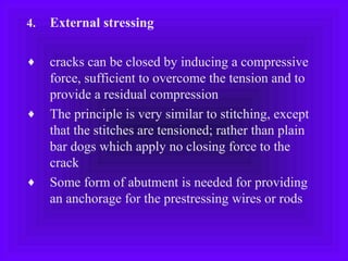4. External stressing
♦ cracks can be closed by inducing a compressive
force, sufficient to overcome the tension and to
provide a residual compression
♦ The principle is very similar to stitching, except
that the stitches are tensioned; rather than plain
bar dogs which apply no closing force to the
crack
♦ Some form of abutment is needed for providing
an anchorage for the prestressing wires or rods
 