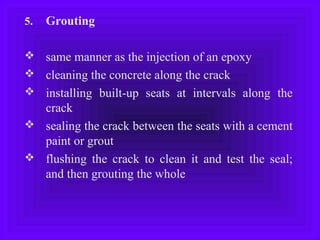 5. Grouting
 same manner as the injection of an epoxy
 cleaning the concrete along the crack
 installing built-up seats at intervals along the
crack
 sealing the crack between the seats with a cement
paint or grout
 flushing the crack to clean it and test the seal;
and then grouting the whole
 