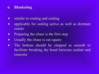 6. Blanketing
♦ similar to routing and sealing
♦ applicable for sealing active as well as dormant
cracks
♦ Preparing the chase is the first step
♦ Usually the chase is cut square
♦ The bottom should be chipped as smooth to
facilitate breaking the bond between sealant and
concrete
 