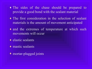 ♦ The sides of the chase should be prepared to
provide a good bond with the sealant material
♦ The first consideration in the selection of sealant
materials is the amount of movement anticipated
♦ and the extremes of temperature at which such
movements will occur
♦ elastic sealants
♦ mastic sealants
♦ mortar-plugged joints
 