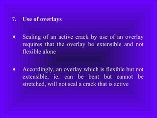 7. Use of overlays
♦ Sealing of an active crack by use of an overlay
requires that the overlay be extensible and not
flexible alone
♦ Accordingly, an overlay which is flexible but not
extensible, ie. can be bent but cannot be
stretched, will not seal a crack that is active
 