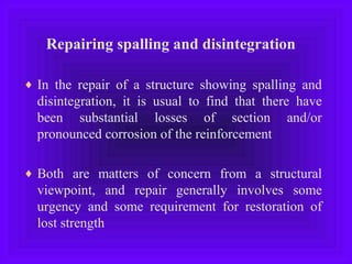 Repairing spalling and disintegration
♦ In the repair of a structure showing spalling and
disintegration, it is usual to find that there have
been substantial losses of section and/or
pronounced corrosion of the reinforcement
♦ Both are matters of concern from a structural
viewpoint, and repair generally involves some
urgency and some requirement for restoration of
lost strength
 