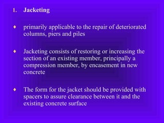 1. Jacketing
♦ primarily applicable to the repair of deteriorated
columns, piers and piles
♦ Jacketing consists of restoring or increasing the
section of an existing member, principally a
compression member, by encasement in new
concrete
♦ The form for the jacket should be provided with
spacers to assure clearance between it and the
existing concrete surface
 