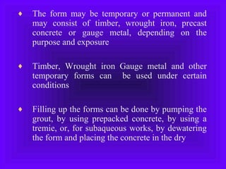 ♦ The form may be temporary or permanent and
may consist of timber, wrought iron, precast
concrete or gauge metal, depending on the
purpose and exposure
♦ Timber, Wrought iron Gauge metal and other
temporary forms can be used under certain
conditions
♦ Filling up the forms can be done by pumping the
grout, by using prepacked concrete, by using a
tremie, or, for subaqueous works, by dewatering
the form and placing the concrete in the dry
 