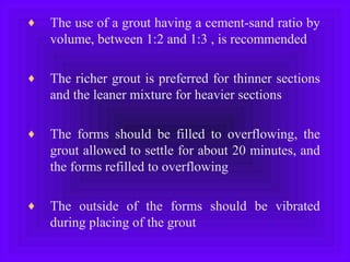 ♦ The use of a grout having a cement-sand ratio by
volume, between 1:2 and 1:3 , is recommended
♦ The richer grout is preferred for thinner sections
and the leaner mixture for heavier sections
♦ The forms should be filled to overflowing, the
grout allowed to settle for about 20 minutes, and
the forms refilled to overflowing
♦ The outside of the forms should be vibrated
during placing of the grout
 