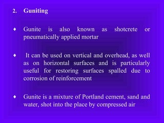 2. Guniting
♦ Gunite is also known as shotcrete or
pneumatically applied mortar
♦ It can be used on vertical and overhead, as well
as on horizontal surfaces and is particularly
useful for restoring surfaces spalled due to
corrosion of reinforcement
♦ Gunite is a mixture of Portland cement, sand and
water, shot into the place by compressed air
 