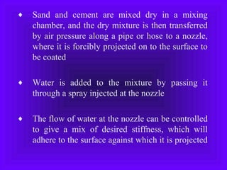 ♦ Sand and cement are mixed dry in a mixing
chamber, and the dry mixture is then transferred
by air pressure along a pipe or hose to a nozzle,
where it is forcibly projected on to the surface to
be coated
♦ Water is added to the mixture by passing it
through a spray injected at the nozzle
♦ The flow of water at the nozzle can be controlled
to give a mix of desired stiffness, which will
adhere to the surface against which it is projected
 