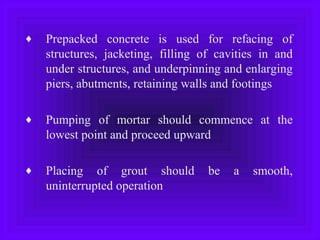 ♦ Prepacked concrete is used for refacing of
structures, jacketing, filling of cavities in and
under structures, and underpinning and enlarging
piers, abutments, retaining walls and footings
♦ Pumping of mortar should commence at the
lowest point and proceed upward
♦ Placing of grout should be a smooth,
uninterrupted operation
 