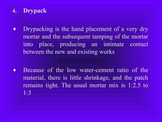 4. Drypack
♦ Drypacking is the hand placement of a very dry
mortar and the subsequent tamping of the mortar
into place, producing an intimate contact
between the new and existing works
♦ Because of the low water-cement ratio of the
material, there is little shrinkage, and the patch
remains tight. The usual mortar mix is 1:2.5 to
1:3
 