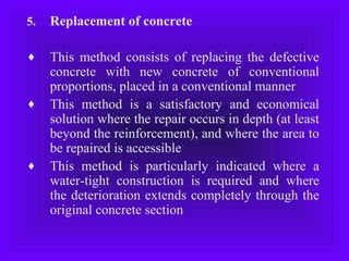5. Replacement of concrete
♦ This method consists of replacing the defective
concrete with new concrete of conventional
proportions, placed in a conventional manner
♦ This method is a satisfactory and economical
solution where the repair occurs in depth (at least
beyond the reinforcement), and where the area to
be repaired is accessible
♦ This method is particularly indicated where a
water-tight construction is required and where
the deterioration extends completely through the
original concrete section
 