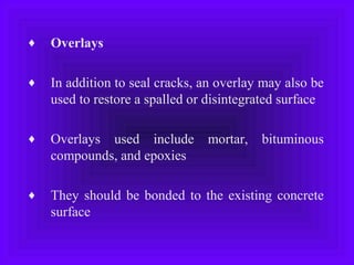 ♦ Overlays
♦ In addition to seal cracks, an overlay may also be
used to restore a spalled or disintegrated surface
♦ Overlays used include mortar, bituminous
compounds, and epoxies
♦ They should be bonded to the existing concrete
surface
 