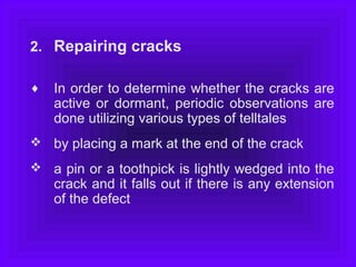2. Repairing cracks
♦ In order to determine whether the cracks are
active or dormant, periodic observations are
done utilizing various types of telltales
 by placing a mark at the end of the crack
 a pin or a toothpick is lightly wedged into the
crack and it falls out if there is any extension
of the defect
 