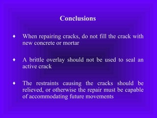 Conclusions
♦ When repairing cracks, do not fill the crack with
new concrete or mortar
♦ A brittle overlay should not be used to seal an
active crack
♦ The restraints causing the cracks should be
relieved, or otherwise the repair must be capable
of accommodating future movements
 