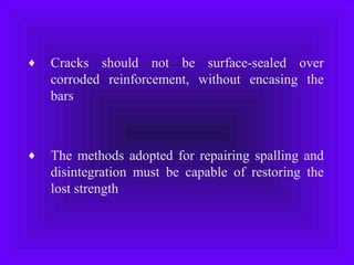 ♦ Cracks should not be surface-sealed over
corroded reinforcement, without encasing the
bars
♦ The methods adopted for repairing spalling and
disintegration must be capable of restoring the
lost strength
 