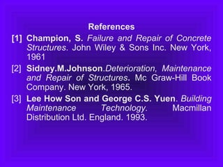 References
[1] Champion, S. Failure and Repair of Concrete
Structures. John Wiley & Sons Inc. New York,
1961
[2] Sidney.M.Johnson.Deterioration, Maintenance
and Repair of Structures. Mc Graw-Hill Book
Company. New York, 1965.
[3] Lee How Son and George C.S. Yuen. Building
Maintenance Technology. Macmillan
Distribution Ltd. England. 1993.
 