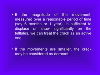 • If the magnitude of the movement,
measured over a reasonable period of time
(say 6 months or 1 year), is sufficient to
displace or show significantly on the
telltales, we can treat the crack as an active
one.
• If the movements are smaller, the crack
may be considered as dormant.
 