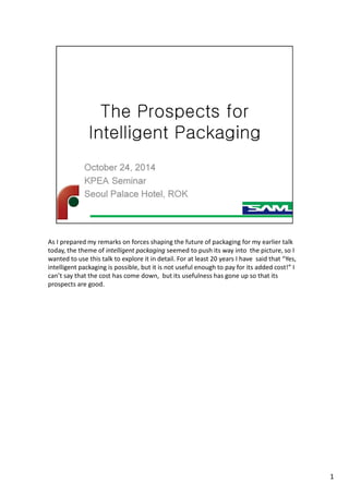 As I prepared my remarks on forces shaping the future of packaging for my earlier talk
today, the theme of intelligent packaging seemed to push its way into the picture, so I
wanted to use this talk to explore it in detail. For at least 20 years I have said that “Yes,
intelligent packaging is possible, but it is not useful enough to pay for its added cost!” I
can’t say that the cost has come down, but its usefulness has gone up so that its
prospects are good.
1
 
