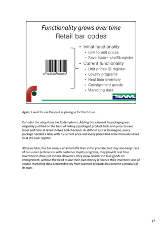 Again, I want to use the past as prologue for the future.
Consider the ubiquitous bar Code systems. Adding this element to packaging was
originally justified on the basis of linking a packaged product to its unit price to save
labor and time at retail shelves and checkout. As difficult as it is to imagine, every
package needed a label with its current price and every priced had to be manually keyed
in at the cash register.
40 years later, the bar codes certainly fulfill their initial promise, but they also keep track
of consumer preferences with customer loyalty programs, they provide real time
inventory to drive just in time deliveries, they allow retailers to take goods on
consignment, without the need to use their own money o finance their inventory; and of
course marketing data derived directly from scanned products has become a product of
its own.
17
 