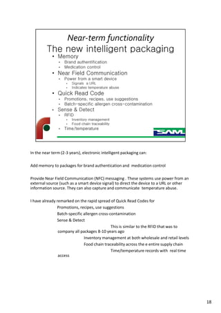 In the near term (2-3 years), electronic intelligent packaging can:
Add memory to packages for brand authentication and medication control
Provide Near Field Communication (NFC) messaging . These systems use power from an
external source (such as a smart device signal) to direct the device to a URL or other
information source. They can also capture and communicate temperature abuse.
I have already remarked on the rapid spread of Quick Read Codes for
Promotions, recipes, use suggestions
Batch-specific allergen cross-contamination
Sense & Detect
This is similar to the RFID that was to
company all packages 8-10 years ago
Inventory management at both wholesale and retail levels
Food chain traceability across the e entire supply chain
Time/temperature records with real time
access
18
 