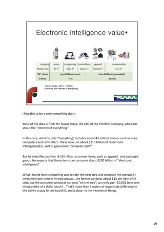 I find this to be a very compelling chart.
Most of the data is from Mr. Davot Sutija, the CEO of the Thinfilm Company, who talks
about the “Internet of everything”.
In this case, what he calls “Everything” includes about 43 million devices such as auto,
computers and controllers. These now use about $315 billion of “electronic
intelligence(EI)…sort of generically “computer stuff”
But he identifies another 5-10 trillion consumer items, such as apparel, and packaged
goods. He expects that these items can consume about $100 billion of “electronic
intelligence”.
What I found most compelling was to take the next step and compute the average EI
investment per item in his two groups…the former can bear about $15 per item of EI
cost, but the consumer products not now “on the web”, can only pay ~$0.001 (one-one
thousandths of a dollar) each!... That’s more than 5 orders of magnitude difference in
the ability to pay for on-board EI, and a place in the Internet of things.
19
 