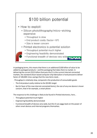 In packaging terms, this means that there is an additional $100 billion of value to be
added to packaged products—and the packaging that takes them to market. In
delivering the current $315 billion that puts the EI in the current Internet connected
markets, the standard silicon based computer chip fabrication is hard pressed to deliver
factor of 100,000 rimes savings that the new items need…
-Throughput is relatively slow, compared o the production of consumable goods
- The End product costly relative to the $0.001 target
- But (in favor of the new internet-connected items), the size of any one device is lesser
concern, that in for example, a smart phone
The response to this challenge is likely to be found in Printed electronics, here…
- Throughput potential much higher
- Engineering feasibility demonstrated
- Functional breadth of devices very wide, but this EI can piggy-back on the power of
other smart devices and Internet programs themselves.
20
 