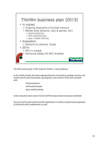 The 2013 business plan of Mr. Sutija for Thinfilm is very ambitious:
In the market already, they have ongoing shipments of printed on-package memory, and
market tests for pharmaceuticals, toys & games, and so forth). These tests help deal
with:
•brand protection
•refill authentication
•grey-market tracking
Under evaluation were sensors for the shelf life status of pharmaceuticals and foods
This year the firm planned to have NFC applications in market, using the Samsung Galaxy
S5 that will be NFC enabled when its sold.
21
 
