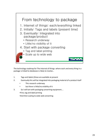 The technology roadmap for The Internet of things: where each and every thing in a
package is linked to databases is likely to involve…
1. Tags and labels (these are available at present
2. Eventually this will be integrated into packaging material of a product itself
• This research underway
• but there is little/no visibility of it
3. So I will tart with packaging converting equipment….
•First, tag and label printing
•And then scaling to wide web converting
23
 