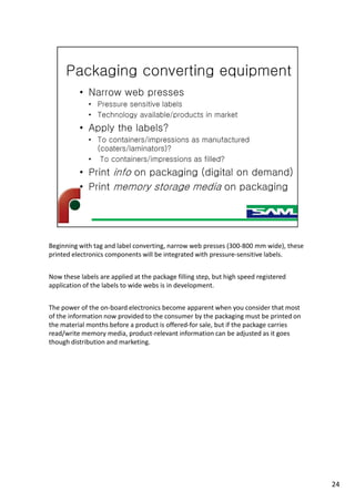 Beginning with tag and label converting, narrow web presses (300-800 mm wide), these
printed electronics components will be integrated with pressure-sensitive labels.
Now these labels are applied at the package filling step, but high speed registered
application of the labels to wide webs is in development.
The power of the on-board electronics become apparent when you consider that most
of the information now provided to the consumer by the packaging must be printed on
the material months before a product is offered-for sale, but if the package carries
read/write memory media, product-relevant information can be adjusted as it goes
though distribution and marketing.
24
 