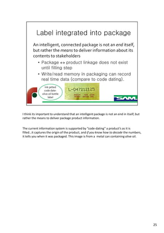 I think its important to understand that an intelligent package is not an end in itself, but
rather the means to deliver package product information.
The current information system is supported by “code-dating” a product’s as it is
filled…it captures the origin of the product, and if you know how to decode the numbers,
it tells you when it was packaged. This image is from a metal can containing olive oil.
25
 