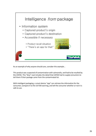 As an example of why anyone should care, consider this example…
This product was suspected of contamination with salmonella, and had to be recalled by
the USFDA. This “blue” oval includes the detail that USFDA had to supply consumers to
tell them if their package came from the contaminated lot.
With intelligent packaging, a smart device “app” can retrieve the information for the
consumer, compare it to the US FDA warning, and tell the consumer whether or not it is
safe to use.
26
 