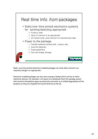 Static, one-time printed electronic enabled packages can store data, transmit it as
required, change it as appropriate.
Electronic enabled packages can also store energy in battery form and act as other
electronic devices. For example, I am aware of a wholesale fresh fish package system
that converts atmospheric gases to electricity and water as it inhibits degradation of the
products as they are shipped from South America to the US.
27
 